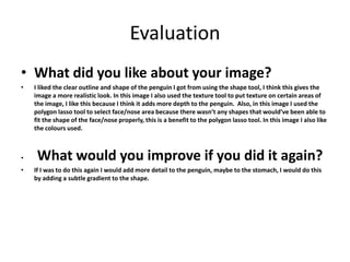 Evaluation 
• What did you like about your image? 
• I liked the clear outline and shape of the penguin I got from using the shape tool, I think this gives the 
image a more realistic look. In this image I also used the texture tool to put texture on certain areas of 
the image, I like this because I think it adds more depth to the penguin. Also, in this image I used the 
polygon lasso tool to select face/nose area because there wasn’t any shapes that would’ve been able to 
fit the shape of the face/nose properly, this is a benefit to the polygon lasso tool. In this image I also like 
the colours used. 
• What would you improve if you did it again? 
• If I was to do this again I would add more detail to the penguin, maybe to the stomach, I would do this 
by adding a subtle gradient to the shape. 
 