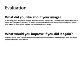 Evaluation 
What did you like about your image? 
In this image, I like the general shape of the hamster as it is recognisable. I liked the rotoscope technique as a 
whole as it is easy to use, I prefer it to the the shape tool for this reason. In this image I also like the colours 
used as they all blend in well together and create depth in the image. 
What would you improve if you did it again? 
If I was to do this again I would try to incorporate putting the texture onto the hamster as I think this would 
help to make it look more realistic. 
 