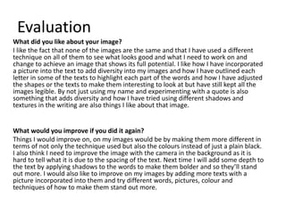Evaluation 
What did you like about your image? 
I like the fact that none of the images are the same and that I have used a different 
technique on all of them to see what looks good and what I need to work on and 
change to achieve an image that shows its full potential. I like how I have incorporated 
a picture into the text to add diversity into my images and how I have outlined each 
letter in some of the texts to highlight each part of the words and how I have adjusted 
the shapes or the texts to make them interesting to look at but have still kept all the 
images legible. By not just using my name and experimenting with a quote is also 
something that adds diversity and how I have tried using different shadows and 
textures in the writing are also things I like about that image. 
What would you improve if you did it again? 
Things I would improve on, on my images would be by making them more different in 
terms of not only the technique used but also the colours instead of just a plain black. 
I also think I need to improve the image with the camera in the background as it is 
hard to tell what it is due to the spacing of the text. Next time I will add some depth to 
the text by applying shadows to the words to make them bolder and so they’ll stand 
out more. I would also like to improve on my images by adding more texts with a 
picture incorporated into them and try different words, pictures, colour and 
techniques of how to make them stand out more. 
 