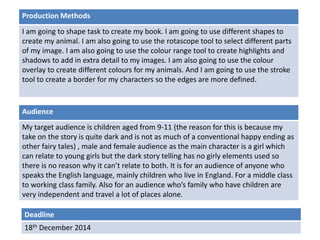 Production Methods 
I am going to shape task to create my book. I am going to use different shapes to 
create my animal. I am also going to use the rotascope tool to select different parts 
of my image. I am also going to use the colour range tool to create highlights and 
shadows to add in extra detail to my images. I am also going to use the colour 
overlay to create different colours for my animals. And I am going to use the stroke 
tool to create a border for my characters so the edges are more defined. 
Audience 
My target audience is children aged from 9-11 (the reason for this is because my 
take on the story is quite dark and is not as much of a conventional happy ending as 
other fairy tales) , male and female audience as the main character is a girl which 
can relate to young girls but the dark story telling has no girly elements used so 
there is no reason why it can’t relate to both. It is for an audience of anyone who 
speaks the English language, mainly children who live in England. For a middle class 
to working class family. Also for an audience who’s family who have children are 
very independent and travel a lot of places alone. 
Deadline 
18th December 2014 
 