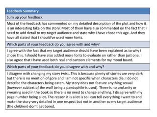 Feedback Summary 
Sum up your feedback. 
Most of the feedback has commented on my detailed description of the plot and how it 
is an interesting take on the story. Most of them have also commented on the fact that I 
need to add detail to my target audience and state why I have chose this age. And they 
have all stated that I should’ve used more fonts. 
Which parts of your feedback do you agree with and why? 
I agree with the fact that my target audience should have been explained as to why I 
chose this. I should have also added more fonts to evaluate on rather than just one. I 
also agree that I have used both real and cartoon elements for my mood board. 
Which parts of your feedback do you disagree with and why? 
I disagree with changing my story twist. This is because plenty of stories are very dark 
but there is no mention of gore and I am not specific when characters die. I do not 
describe the characters being eaten. My story does not feature anything sexual 
(however subtext of the wolf being a paedophile is used). There is no profanity or 
swearing used in the book so there is no need to change anything. I disagree with my 
page number being a lot. The reason it is a lot is so I can tell everything I want to and 
make the story very detailed in one respect but not in another so my target audience 
(the children) don’t get bored. 
 
