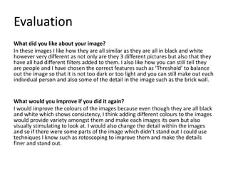 Evaluation
What did you like about your image?
In these images I like how they are all similar as they are all in black and white
however very different as not only are they 3 different pictures but also that they
have all had different filters added to them. I also like how you can still tell they
are people and I have chosen the correct features such as ‘Threshold’ to balance
out the image so that it is not too dark or too light and you can still make out each
individual person and also some of the detail in the image such as the brick wall.
What would you improve if you did it again?
I would improve the colours of the images because even though they are all black
and white which shows consistency, I think adding different colours to the images
would provide variety amongst them and make each images its own but also
visually stimulating to look at. I would also change the detail within the images
and so if there were some parts of the image which didn’t stand out I could use
techniques I know such as rotoscoping to improve them and make the details
finer and stand out.
 