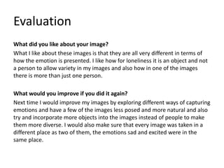 Evaluation
What did you like about your image?
What I like about these images is that they are all very different in terms of
how the emotion is presented. I like how for loneliness it is an object and not
a person to allow variety in my images and also how in one of the images
there is more than just one person.
What would you improve if you did it again?
Next time I would improve my images by exploring different ways of capturing
emotions and have a few of the images less posed and more natural and also
try and incorporate more objects into the images instead of people to make
them more diverse. I would also make sure that every image was taken in a
different place as two of them, the emotions sad and excited were in the
same place.
 
