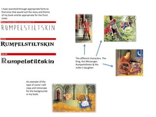 I have searched through appropriate fonts to
find ones that would suit the story and theme
of my book and be appropriate for the front
cover.
The different characters. The
King, the Messenger,
Rumpelstiltskin & the
miller’s daughter
An example of the
type of scene I will
copy and rotoscope
for the backgrounds
in my book.
 