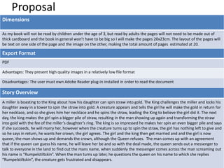 Proposal
Dimensions
As my book will not be read by children under the age of 3, but read by adults the pages will not need to be made out of
thick cardboard and the book in general won’t have to be big so I will make the pages 20x23cm. The layout of the pages will
be text on one side of the page and the image on the other, making the total amount of pages estimated at 20.
Export Format
PDF
Advantages: They present high quality images in a relatively low file format
Disadvantages: The user must own Adobe Reader plug-in installed in order to read the document
Story Overview
A miller is boasting to the King about how his daughter can spin straw into gold. The King challenges the miller and locks his
daughter away in a tower to spin the straw into gold. A creature appears and tells the girl he will make the gold in return for
her necklace, and so she gives him her necklace and he spins the straw, leading the King to believe the girl did it. The next
day, the king makes the girl spin a bigger pile of straw, resulting in the man showing up again and transforming the straw
into gold with the fee of the miller’s daughter’s ring. The king is so impressed he makes her spin an even bigger pile and says
if she succeeds, he will marry her, however when the creature turns up to spin the straw, the girl has nothing left to give and
so he says in return, he wants her crown, the girl agrees. The girl and the king then get married and and the girl is now
queen, the man shows up and demands the crown, although the Queen refuses. The man comes up with an agreement
that if the queen can guess his name, he will leave her be and so with the deal made, the queen sends out a messenger to
talk to everyone in the land to find out the mans name, when suddenly the messenger comes across the man screaming out
his name is “Rumpelstiltskin”. When the man turns up later, he questions the queen on his name to which she replies
“Rumpelstiltskin”, the creature gets frustrated and disappears.
 