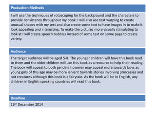 Deadline
19th December 2014
Audience
The target audience will be aged 5-8. The younger children will have this book read
to them and the older children will use this book as a recourse to help their reading.
The book will appeal to both genders however may appeal more towards boys as
young girls of this age may be more lenient towards stories involving princesses and
not creatures although this book is a fairytale. As the book will be in English, any
children in English speaking countries will read this book.
Production Methods
I will use the techniques of rotoscoping for the background and the characters to
provide consistency throughout my book. I will also use text warping to create
unusual shapes with my text and also create some text to have images in to make it
look appealing and interesting. To make the pictures more visually stimulating to
look at I will create speech bubbles instead of some text on some page to create
variety.
 