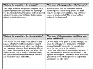 What are the strengths of the proposal? What areas of the proposal need further work?
Your target audience is explained with great detail,
explaining exactly why you chose the age range
you did. Also your storyline is good and is explained
with just the right amount of detail that is needed
without explaining too much.
Add more detail onto the production method,
explaining what each technique used will do to
help, for example will rotoscoping help with large
spaces or smaller detail? The structure of the
bodies of the characters?
What are the strengths of the idea generation? What areas of idea generation could have been
further developed?
Your images for your mood board look good and
provide lots of different techniques and ways to
design the characters. Also within your mind map,
you have gone into good detail with what different
techniques there are and age ranges. What I like
about the mind map is that you have even gone
into describe the thickness of the book and what
age range that would be best for.
On your mood board go on to explain what you like
about the fonts you have chosen and what each
one could possibly work with. For example that
being the front cover or the main text.
I found your mind map hard to read just because of
the clash of colours and how they are all so close
together meaning that I don’t know which arrow/line
goes where and to what explanation. So perhaps
just space it out a bit more.
 