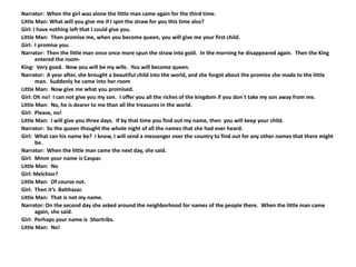 Narrator: When the girl was alone the little man came again for the third time.
Little Man: What will you give me if I spin the straw for you this time also?
Girl: I have nothing left that I could give you.
Little Man: Then promise me, when you become queen, you will give me your first child.
Girl: I promise you.
Narrator: Then the little man once once more spun the straw into gold. In the morning he disappeared again. Then the King
entered the room-
King: Very good. Now you will be my wife. You will become queen.
Narrator: A year after, she brought a beautiful child into the world, and she forgot about the promise she made to the little
man. Suddenly he came into her room
Little Man: Now give me what you promised.
Girl: Oh no! I can not give you my son. I offer you all the riches of the kingdom if you don`t take my son away from me.
Little Man: No, he is dearer to me than all the treasures in the world.
Girl: Please, no!
Little Man: I will give you three days. If by that time you find out my name, then you will keep your child.
Narrator: So the queen thought the whole night of all the names that she had ever heard.
Girl: What can his name be? I know, I will send a messenger over the country to find out for any other names that there might
be.
Narrator: When the little man came the next day, she said.
Girl: Mmm your name is Caspar.
Little Man: No
Girl: Melchior?
Little Man: Of course not.
Girl: Then it’s Balthazar.
Little Man: That is not my name.
Narrator: On the second day she asked around the neighborhood for names of the people there. When the little man came
again, she said.
Girl: Perhaps your name is Shortribs.
Little Man: No!
 