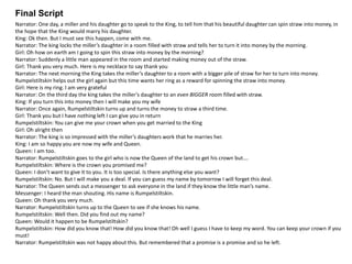 Final Script
Narrator: One day, a miller and his daughter go to speak to the King, to tell him that his beautiful daughter can spin straw into money, in
the hope that the King would marry his daughter.
King: Ok then. But I must see this happen, come with me.
Narrator: The king locks the miller’s daughter in a room filled with straw and tells her to turn it into money by the morning.
Girl: Oh how on earth am I going to spin this straw into money by the morning?
Narrator: Suddenly a little man appeared in the room and started making money out of the straw.
Girl: Thank you very much. Here is my necklace to say thank you
Narrator: The next morning the King takes the miller’s daughter to a room with a bigger pile of straw for her to turn into money.
Rumpelstiltskin helps out the girl again but this time wants her ring as a reward for spinning the straw into money.
Girl: Here is my ring. I am very grateful
Narrator: On the third day the king takes the miller’s daughter to an even BIGGER room filled with straw.
King: If you turn this into money then I will make you my wife
Narrator: Once again, Rumpelstiltskin turns up and turns the money to straw a third time.
Girl: Thank you but I have nothing left I can give you in return
Rumpelstiltskin: You can give me your crown when you get married to the King
Girl: Oh alright then
Narrator: The king is so impressed with the miller’s daughters work that he marries her.
King: I am so happy you are now my wife and Queen.
Queen: I am too.
Narrator: Rumpelstiltskin goes to the girl who is now the Queen of the land to get his crown but….
Rumpelstiltskin: Where is the crown you promised me?
Queen: I don’t want to give it to you. It is too special. Is there anything else you want?
Rumpelstiltskin: No. But I will make you a deal. If you can guess my name by tomorrow I will forget this deal.
Narrator: The Queen sends out a messenger to ask everyone in the land if they know the little man’s name.
Messenger: I heard the man shouting. His name is Rumpelstiltskin.
Queen: Oh thank you very much.
Narrator: Rumpelstiltskin turns up to the Queen to see if she knows his name.
Rumpelstiltskin: Well then. Did you find out my name?
Queen: Would it happen to be Rumpelstiltskin?
Rumpelstiltskin: How did you know that! How did you know that! Oh well I guess I have to keep my word. You can keep your crown if you
must!
Narrator: Rumpelstiltskin was not happy about this. But remembered that a promise is a promise and so he left.
 