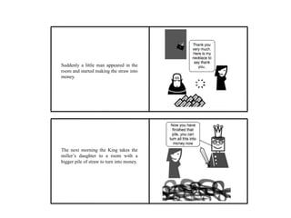 Suddenly a little man appeared in the
room and started making the straw into
money.
The next morning the King takes the
miller’s daughter to a room with a
bigger pile of straw to turn into money.
 