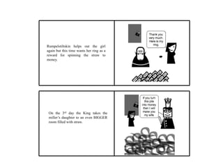 Rumpelstiltskin helps out the girl
again but this time wants her ring as a
reward for spinning the straw to
money.
On the 3rd day the King takes the
miller’s daughter to an even BIGGER
room filled with straw.
 