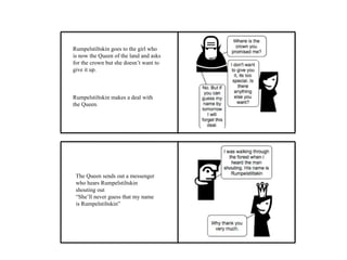 Rumpelstiltskin goes to the girl who
is now the Queen of the land and asks
for the crown but she doesn’t want to
give it up.
Rumpelstiltskin makes a deal with
the Queen.
The Queen sends out a messenger
who hears Rumpelstiltskin
shouting out
“She’ll never guess that my name
is Rumpelstiltskin”
 