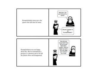 Rumpelstiltskin turns up to the
queen who tells him his name.
Rumpelstiltskin was not happy
about this. But he remembered a
promise is a promise and so he left
the Queen alone and disappeared.
 