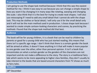 Deadline
18th December
Audience
The book will be for young children, it is a book that can be read to children by
parents or good for a young child who has just started reading, this means that
there isn't a specific age range. I don’t think that there is a certain gender the book
will be aimed at either, it doesn’t have anything in it that will make it more popular
to one gender over the other, other than personal opinion. It isn’t a book that
concentrates on what a certain gender as the genders of the characters are not
important and do not make a difference to the story. The story is a traditional fairy
tale which seems to be more appealing to higher class families, they don’t usually to
take interest to the books that are based around characters from TV shows as much
as fairy tales.
Production Methods
I am going to use the shape task method because I think that this was the easiest
method for me. I think it was easy to use because you can change a simple shape to
how you want it by changing it in many ways like rotating, warping and changing
the scale. I also think that it is the best for trying to create neat shapes. I will also
use rotoscoping if I need to add any small detail that I cannot do with the shape
task. This may be clothes or facial detail, I will only use it for the small detail only
and it will not be the main method used in production. I chose shape task because I
wanted to create simple cartoon-looking characters and scenes, by practicing the
methods I found that the shape task method did that best.
 