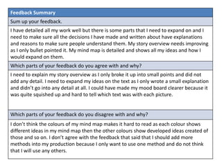 Feedback Summary
Sum up your feedback.
I have detailed all my work well but there is some parts that I need to expand on and I
need to make sure all the decisions I have made and written about have explanations
and reasons to make sure people understand them. My story overview needs improving
as I only bullet pointed it. My mind map is detailed and shows all my ideas and how I
would expand on them.
Which parts of your feedback do you agree with and why?
I need to explain my story overview as I only broke it up into small points and did not
add any detail. I need to expand my ideas on the text as I only wrote a small explanation
and didn’t go into any detail at all. I could have made my mood board clearer because it
was quite squished up and hard to tell which text was with each picture.
Which parts of your feedback do you disagree with and why?
I don’t think the colours of my mind map makes it hard to read as each colour shows
different ideas in my mind map then the other colours show developed ideas created of
those and so on. I don’t agree with the feedback that said that I should add more
methods into my production because I only want to use one method and do not think
that I will use any others.
 