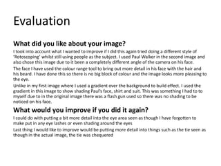 Evaluation
What did you like about your image?
I took into account what I wanted to improve if I did this again tried doing a different style of
‘Rotoscoping’ whilst still using people as the subject. I used Paul Walker in the second image and
also chose this image due to it been a completely different angle of the camera on his face.
The face I have used the colour range tool to bring out more detail in his face with the hair and
his beard. I have done this so there is no big block of colour and the image looks more pleasing to
the eye.
Unlike in my first image where I used a gradient over the background to build effect. I used the
gradient in this image to show shading Paul’s face, shirt and suit. This was something I had to to
myself due to in the original image there was a flash gun used so there was no shading to be
noticed on his face.
What would you improve if you did it again?
I could do with putting a bit more detail into the eye area seen as though I have forgotten to
make put in any eye lashes or even shading around the eyes
Last thing I would like to improve would be putting more detail into things such as the tie seen as
though in the actual image, the tie was chequered
 