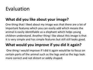 Evaluation
What did you like about your image?
One thing that I liked about my image was that there are a lot of
important features which you can easily add which means the
animal is easily identifiable as a elephant which helps young
children understand. Another thing I like about this image is that
it is very simple and has simple features but still still looks good.
What would you improve if you did it again?
One thing I would improve if I did it again would be to focus on
certain parts of the animal such as the legs and so the legs look
more correct and not distort or oddly shaped.
 