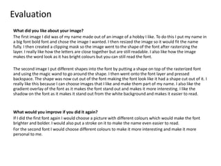 Evaluation
What did you like about your image?
The first image I did was of my name made out of an image of a hobby I like. To do this I put my name in
a big font bold font and chose the image I wanted. I then resized the image so it would fit the name
fully. I then created a clipping mask so the image went to the shape of the font after rasterizing the
layer. I really like how the letters are close together but are still readable. I also like how the image
makes the word look as it has bright colours but you can still read the font.
The second image I put different shapes into the font by putting a shape on top of the rasterized font
and using the magic wand to go around the shape. I then went onto the font layer and pressed
backspace. The shape was now cut out of the font making the font look like it had a shape cut out of it. I
really like this because I can choose images that I like and make them part of my name. I also like the
gradient overlay of the font as it makes the font stand out and makes it more interesting. I like the
shadow on the font as it makes it stand out from the white background and makes it easier to read.
What would you improve if you did it again?
If I did the first font again I would choose a picture with different colours which would make the font
brighter and bolder. I would also put a stroke on it to make the name even easier to read.
For the second font I would choose different colours to make it more interesting and make it more
personal to me.
 