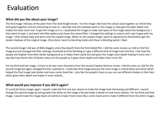 Evaluation
What did you like about your image?
The first image I did was of the joker from The Dark Knight movie. For this image I like how the colours look together as I think they
look good together and are interesting to look at. I also like how the shadows work in this image as they give the joker depth and
makes him look more real. To get this image as it is, I duplicated the image to make two layers of the image above the background. I
then went to layer 1 and went into filter gallery and chose the cutout filter. I changed the settings in cutout until I was happy with my
image. I then clicked okay and went onto the copied image. When on the copied image I went to adjustments-threshold to get the
darker shadows of the original image. Once done I went to blending mode and chose a blending option I liked.
The second image I did was of Bilbo Baggins and a few dwarfs from the first Hobbit film. I did the same movies as I did on the first
image but just changed the filter settings, threshold and the blending so I got a different kind of image from the first. I like how the
people are brighter than their darker background as it makes them stand out and gives the image more depth making It more real. I
also like how there’s bits of darker colour on the people as it gives them depth and makes them more 3D.
For my third and last image, I chose to do two main characters from the second Captain America movie. I did the same as I did for the
second image but again changed the bits I wanted to. I really like third image because the main image is mainly black and white which
helped the final image look darker and more comic book like. I also like the people’s faces as you can see different shades to their face
which gives them depth and makes it more realistic.
What would you improve if you did it again?
If I could do these images again, I would make the first one less clearer to make the image look interesting and different. I would
change the second image by toning down the white on the image a bit and make it darker to look more realistic. For my third and final
image, I would make the image black and white to make it look more like a comic book and to make it different from the other images.
 