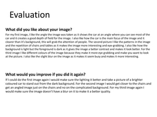 Evaluation
What did you like about your image?
For my first image, I like the angle the image was taken as it shows the car at an angle where you can see most of the
car and it creates a good depth of field for the image. I also like how the car is the main focus of the image and it
clearer than it’s background, this will grab the attention of people. The second picture I like the patterns in the image
and the repetition of chairs and tables as it makes the image more interesting and eye-grabbing. I also like how the
background is light but the foreground is dark as it gives the image a better contrast and makes it look better. For the
third image I like different colours of the image because they make it more eye grabbing and make you want to look
at the picture. I also like the slight blur on the image as it makes it seem busy and makes it more interesting.
What would you improve if you did it again?
If I could do the first image again I would make sure the lighting it better and take a picture of a brighter
coloured car to stand out from the dark background. For the second image I would get closer to the chairs and
get an angled image just on the chairs and no on the complicated background. For my third image again I
would make sure the image doesn’t have a blur on it to make it a better quality.
 