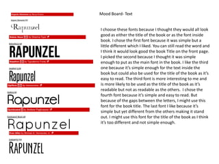 Mood Board- Text
I choose these fonts because I thought they would all look
good as either the title of the book or as the font inside
book. I chose the first font because it was simple but a
little different which I liked. You can still read the word and
I think it would look good the book Title on the front page.
I picked the second because I thought it was simple
enough to put as the main font in the book. I like the third
one because it’s simple enough for the text inside the
book but could also be used for the title of the book as it’s
easy to read. The third font is more interesting to me and
is more likely to be used as the title of the book as it’s
readable but not as readable as the others. I chose the
fourth font because it’s simple and easy to read. But
because of the gaps between the letters, I might use this
font for the book title. The last font I like because it’s
simple but yet different from the others making it stand
out. I might use this font for the title of the book as I think
it’s too different and not simple enough.
 