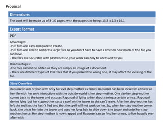 Proposal
Dimensions
The book will be made up of 8-10 pages, with the pages size being; 13.2 x 2.3 x 16.1
Story Overview
Rapunzel is am orphan with only her evil step-mother as family. Rapunzel has been locked in a tower all
her life with her only interaction with the outside world is her step-mother. One day her step-mother
comes back to the tower and accuses Rapunzel of lying to her about seeing a certain prince. Rapunzel
denies lying but her stepmother casts a spell on the tower so she can’t leave. After her step-mother has
left she realizes she hasn’t lied and that the spell will not work on her. So, when her step-mother comes
back, she tricks her into the tower and uses her long hair to slide down the tower and onto her step-
mothers horse. Her step-mother is now trapped and Rapunzel can go find her prince, to live happily ever
after with.
Export Format
PDF
Advantages:
-PDF files are easy and quick to create.
-PDF files are able to compress large files so you don’t have to have a limit on how much of the file you
can have.
- The files are securable with passwords so your work can only be accessed by you
Disadvantages:
-The files cannot be edited as they are simply an image of a document.
- There are different types of PDF files that if you picked the wrong one, it may affect the viewing of the
file.
 