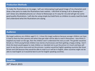 Deadline
20th March 2015
Audience
My target audience are children aged 5-11. I chose this target audience because younger children can have
it read to them by their parents and when they get older will be able to read it themselves. I also think if I
targeted any lower on the age, then the children won’t understand the story as well. The gender would be
female as I think young female children love stories of princesses and them getting a happy ending. I don’t
think this book would appeal to male children as I decided not to put the prince in it much and boys will
want to see the prince more and not the princess. Location would be English speaking countries like Great
Britain and USA because they would be able to read it as it will be in English, other countries might not be
able to read English so it would be best to aim for English speaking countries.
Production Methods
To make the Illustrations on my page, I will use rotoscoping to get good image of my characters and
draw a few parts to make the Illustrations look realistic. I did think of doing it all in drawing but I
can’t draw very detailed pictures so I chose to Rotoscope as it’s easy for me and will get me some
good quality Illustrations. I will also be using simple but bold fonts so children to easily read the book
and understand what the Illustrations are saying.
 