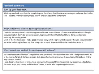 Feedback Summary
Sum up your feedback.
All of my feedback says that the story is in good detail and that I know what my target audience. But it also
says I need to add more to my mood boards and talk about the fonts more.
Which parts of your feedback do you agree with and why?
The third person pointed out that they wanted to see a mood board of the scenery ideas which I thought
about doing but didn’t do for some reason. I agree with them that I should have done one to make
picturing the setting easier.
Most of the feedback said I had a good detailed story which I agree with because I thought about the story
for while and thought about my final story a lot to see if it was suitable to be made into a story.
Which parts of your feedback do you disagree with and why?
My third feedback said that it’s impossible for Rapunzel to slide down her own hair. I disagree with this as
in the movie, Tangled, it shows she can slide down her hair is she wraps it round something above first to
help support the hair.
I also disagree that there is limited info on my mind maps as I think I explained my ideas in good detail on
the mind maps very simply and that I don’t need to write a lot to get my point across.
 