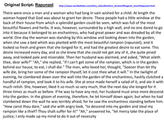 Original Script- Rapunzel
There were once a man and a woman who had long in vain wished for a child. At length the
woman hoped that God was about to grant her desire. These people had a little window at the
back of their house from which a splendid garden could be seen, which was full of the most
beautiful flowers and herbs. It was, however, surrounded by a high wall, and no one dared to go
into it because it belonged to an enchantress, who had great power and was dreaded by all the
world. One day the woman was standing by this window and looking down into the garden,
when she saw a bed which was planted with the most beautiful rampion (rapunzel), and it
looked so fresh and green that she longed for it, and had the greatest desire to eat some. This
desire increased every day, and as she knew that she could not get any of it, she quite pined
away, and looked pale and miserable. Then her husband was alarmed, and asked, "What aileth
thee, dear wife?" "Ah," she replied, "if I can't get some of the rampion, which is in the garden
behind our house, to eat, I shall die." The man, who loved her, thought, "Sooner than let thy
wife die, bring her some of the rampion thyself, let it cost thee what it will." In the twilight of
evening, he clambered down over the wall into the garden of the enchantress, hastily clutched a
handful of rampion, and took it to his wife. She at once made herself a salad of it, and ate it with
much relish. She, however, liked it so much so very much, that the next day she longed for it
three times as much as before. If he was to have any rest, her husband must once more descend
into the garden. In the gloom of evening, therefore, he let himself down again; but when he had
clambered down the wall he was terribly afraid, for he saw the enchantress standing before him.
"How canst thou dare," said she with angry look, "to descend into my garden and steal my
rampion like a thief? Thou shalt suffer for it!" "Ah," answered he, "let mercy take the place of
justice, I only made up my mind to do it out of necessity
http://www.worldoftales.com/fairy_tales/Brothers_Grimm/Margaret_Hunt/Rapunzel.html
 