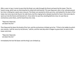 After a year or two, it came to pass that the King's son rode through the forest and went by the tower. Then he
heard a song, which was so charming that he stood still and listened. This was Rapunzel, who in her solitude passed
her time in letting her sweet voice resound. The King's son wanted to climb up to her, and looked for the door of the
tower, but none was to be found. He rode home, but the singing had so deeply touched his heart, that every day he
went out into the forest and listened to it. Once when he was thus standing behind a tree, he saw that an
enchantress came there, and he heard how she cried,
"Rapunzel, Rapunzel,
Let down thy hair."
Then Rapunzel let down the braids of her hair, and the enchantress climbed up to her. "If that is the ladder by which
one mounts, I will for once try my fortune," said he, and the next day when it began to grow dark, he went to the
tower and cried,
"Rapunzel, Rapunzel,
Let down thy hair."
Immediately the hair fell down and the King's son climbed up.
 
