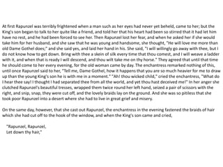 At first Rapunzel was terribly frightened when a man such as her eyes had never yet beheld, came to her; but the
King's son began to talk to her quite like a friend, and told her that his heart had been so stirred that it had let him
have no rest, and he had been forced to see her. Then Rapunzel lost her fear, and when he asked her if she would
take him for her husband, and she saw that he was young and handsome, she thought, "He will love me more than
old Dame Gothel does;" and she said yes, and laid her hand in his. She said, "I will willingly go away with thee, but I
do not know how to get down. Bring with thee a skein of silk every time that thou comest, and I will weave a ladder
with it, and when that is ready I will descend, and thou wilt take me on thy horse." They agreed that until that time
he should come to her every evening, for the old woman came by day. The enchantress remarked nothing of this,
until once Rapunzel said to her, "Tell me, Dame Gothel, how it happens that you are so much heavier for me to draw
up than the young King's son he is with me in a moment." "Ah! thou wicked child," cried the enchantress, "What do
I hear thee say! I thought I had separated thee from all the world, and yet thou hast deceived me!" In her anger she
clutched Rapunzel's beautiful tresses, wrapped them twice round her left hand, seized a pair of scissors with the
right, and snip, snap, they were cut off, and the lovely braids lay on the ground. And she was so pitiless that she
took poor Rapunzel into a desert where she had to live in great grief and misery.
On the same day, however, that she cast out Rapunzel, the enchantress in the evening fastened the braids of hair
which she had cut off to the hook of the window, and when the King's son came and cried,
"Rapunzel, Rapunzel,
Let down thy hair,"
 
