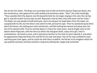 She let the hair down. The King's son ascended, but he did not find his dearest Rapunzel above, but
the enchantress, who gazed at him with wicked and venomous looks. "Aha!" she cried mockingly,
"Thou wouldst fetch thy dearest, but the beautiful bird sits no longer singing in the nest; the cat has
got it, and will scratch out thy eyes as well. Rapunzel is lost to thee; thou wilt never see her more."
The King's son was beside himself with pain, and in his despair he leapt down from the tower. He
escaped with his life, but the thorns into which he fell, pierced his eyes. Then he wandered quite blind
about the forest, ate nothing but roots and berries, and did nothing but lament and weep over the
loss of his dearest wife. Thus he roamed about in misery for some years, and at length came to the
desert where Rapunzel, with the twins to which she had given birth, a boy and a girl, lived in
wretchedness. He heard a voice, and it seemed so familiar to him that he went towards it, and when
he approached, Rapunzel knew him and fell on his neck and wept. Two of her tears wetted his eyes
and they grew clear again, and he could see with them as before. He led her to his kingdom where he
was joyfully received, and they lived for a long time afterwards, happy and contented.
 