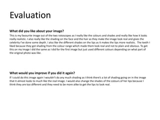 Evaluation
What did you like about your image?
This is my favourite image out of the two rotoscopes as I really like the colours and shades and really like how it looks
really realistic. I also really like the shading on the face and the hair as they make the image look real and gives the
celebrity I’ve done some depth. I also like the different shades on the lips as it makes the lips more realistic. The teeth I
liked because they got shading from the colour range which made them look real and not to plain and obvious. To get
this on my image I did the same as I did for the first image but just used different colours depending on what part of
the original photo was like.
What would you improve if you did it again?
If I could do this image again I wouldn’t do any much shading as I think there’s a lot of shading going on in the image
that it almost looks to much like the real image. I would also change the shades of the colours of her lips because I
think they are too different and they need to be more alike to get the lips to look real.
 