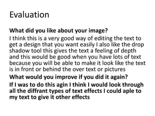 Evaluation
What did you like about your image?
I think this is a very good way of editing the text to
get a design that you want easily I also like the drop
shadow tool this gives the text a feeling of depth
and this would be good when you have lots of text
because you will be able to make it look like the text
is in front or behind the over text or pictures
What would you improve if you did it again?
If I was to do this agin I think I would look through
all the diffrant types of text effects I could aple to
my text to give it other effects
 