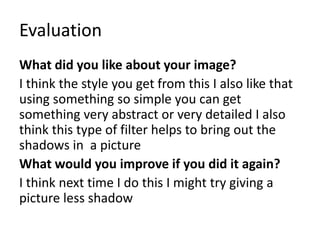 Evaluation
What did you like about your image?
I think the style you get from this I also like that
using something so simple you can get
something very abstract or very detailed I also
think this type of filter helps to bring out the
shadows in a picture
What would you improve if you did it again?
I think next time I do this I might try giving a
picture less shadow
 