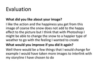 Evaluation
What did you like about your image?
I like the action and the happiness you get from this
image of coarse the snow does not add to the happy
effect to the picture but I think that with Photoshop I
might be able to change the snow to a happier type of
weather to go with the feeling I wanted to create
What would you improve if you did it again?
Well there would be a few things that I would change for
example I would have taken more images to interlink with
my storyline I have chosen to do
 