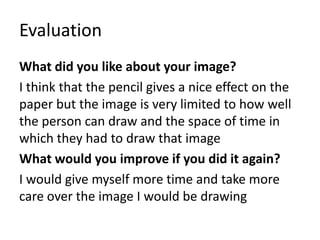 Evaluation
What did you like about your image?
I think that the pencil gives a nice effect on the
paper but the image is very limited to how well
the person can draw and the space of time in
which they had to draw that image
What would you improve if you did it again?
I would give myself more time and take more
care over the image I would be drawing
 