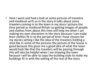 • Here I went and had a look at some pictures of travelers
and medieval serfs as in the story it talks about some
travelers coming in to the town in my story I picture the
time period as medieval Britain so getting images of people
and clothes from about this time will help me when I am
making my own characters in the story because I can make
their clothes fit in to the period of time I have chosen for
my stories setting I like the idea of the travelers holding a
stick like in some of the pictures the picture of the house is
good because this gives me a good idea of what the town
would look like that the travelers will be passing through
this will also be helpful when I am drawing the town
because I will be able to copy the building style to make my
buildings fit in with the setting of the rest of the story
 