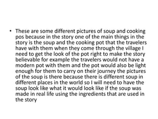• These are some different pictures of soup and cooking
pos because in the story one of the main things in the
story is the soup and the cooking pot that the travelers
have with them when they come through the village I
need to get the look of the pot right to make the story
believable for example the travelers would not have a
modern pot with them and the pot would also be light
enough for them to carry on their journey the pictures
of the soup is there because there is different soup in
different places in the world so I will need to have the
soup look like what it would look like if the soup was
made in real life using the ingredients that are used in
the story
 