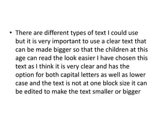 • There are different types of text I could use
but it is very important to use a clear text that
can be made bigger so that the children at this
age can read the look easier I have chosen this
text as I think it is very clear and has the
option for both capital letters as well as lower
case and the text is not at one block size it can
be edited to make the text smaller or bigger
 