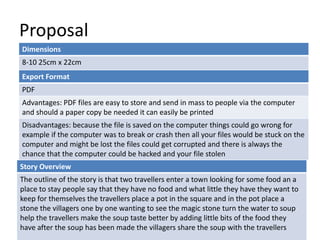 Proposal
Dimensions
8-10 25cm x 22cm
Story Overview
The outline of the story is that two travellers enter a town looking for some food an a
place to stay people say that they have no food and what little they have they want to
keep for themselves the travellers place a pot in the square and in the pot place a
stone the villagers one by one wanting to see the magic stone turn the water to soup
help the travellers make the soup taste better by adding little bits of the food they
have after the soup has been made the villagers share the soup with the travellers
Export Format
PDF
Advantages: PDF files are easy to store and send in mass to people via the computer
and should a paper copy be needed it can easily be printed
Disadvantages: because the file is saved on the computer things could go wrong for
example if the computer was to break or crash then all your files would be stuck on the
computer and might be lost the files could get corrupted and there is always the
chance that the computer could be hacked and your file stolen
 