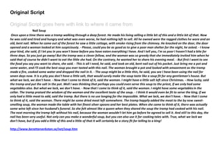 Original Script
Original Script goes here with link to where it came from
Nail Soup
Once upon a time there was a tramp walking through a deep forest. He made his living selling a little bit of this and a little bit of that. Now
he was cold and tired and hungry and what was even worse, he had nothing left to sell. All he owned were the ragged clothes he wore and an
old, bent nail. When he came out of the forest he saw a little cottage, with smoke rising from the chimney. He knocked on the door, the door
opened and a woman looked at him suspiciously. - Please, could you be as good as to give a poor man shelter for the night, he asked. - I know
your kind, she said, if I let you in you won't leave before you have eaten everything I have. And I tell you, I'm so poor I haven't had a bite for
three days. So you just go away! But the tramp was a clever fellow, and the woman was so greedy that she immediately invited him when he
said that of course he didn't want to eat the little she had. On the contrary, he wanted her to share his evening meal. - But first I want to see
the food you say you want to share, she said. - This is all I need, he said, and took an old, bent nail out of his pocket. Just bring me a pot and
some water, and I'll cook the best soup you ever tasted with this nail. The woman brought a pot and looked with amazement as the tramp
made a fire, cooked some water and dropped the nail in it. - The soup might be a little thin, he said, you see I have been using the nail for
seven days now. It is a pity you don't have a little salt, that would surely make the soup taste like a soup fit for any gentleman's house. But
what we lack, we don't have. - Now that I come to think of it, said the woman. I might have a little salt left since Christmas. - How lucky, said
the tramp and put the salt in the pot. Well I was thinking that perhaps you could even serve this soup to the priest, if we only had some
vegetables also. But what we lack, we don't have. - Now that I come to think of it, said the woman. I might have some vegetablesin the
cellar. The tramp praised the wisdom of the woman and the excellent taste of the soup. - I think it would even be fit to serve the king, if we
only had a little meat to add, said the tramp. But there is no use longing for the impossible. What we lack, we don't have. - Now that I come
to think of it, said the woman. There might be some dried meat left somewhere. The tramp happily added the meat to the by now sweet-
smelling soup, the woman made the table with her finest silver spoons and her best plates. When she came to think of it, there was actually
some wine left since her husband's funeral. So she felt almost like a queen when they shared the soup the tramp had cooked with his nail.
The next morning the tramp left without his nail, because the woman wouldn't let him go before he agreed to sell it. And still to this day, the
nail has been very useful. Not only can you make a wonderful soup, but you can also use it for cooking tales with. True, what we lack we
don't have, but if you add a little of this and a little of that it will certainly be a story fit for telling to a king!
http://www.berattarverkstan.se/net/soup.htm
 