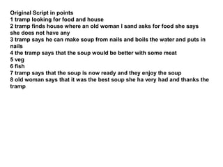 Original Script in points
1 tramp looking for food and house
2 tramp finds house where an old woman I sand asks for food she says
she does not have any
3 tramp says he can make soup from nails and boils the water and puts in
nails
4 the tramp says that the soup would be better with some meat
5 veg
6 fish
7 tramp says that the soup is now ready and they enjoy the soup
8 old woman says that it was the best soup she ha very had and thanks the
tramp
 