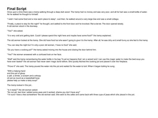 Final Script
Once upon a time there was a tramp walking through a deep dark wood. The tramp had no money and was very poor, and all he had was a small bottle of water.
As he walked he thought to himself.
“I wish I had some food and a nice warm place to sleep”. Just then, he walked around a very large tree and saw a small cottage.
“Finally, a place to stay for the night!” he thought, and walked to the front door and he knocked. Rat-a-tat-tat. The door opened slowly.
A old woman stood in the doorway.
“Yes?” she asked.
“It is very cold and getting dark. Could I please spend the night here and maybe have some food?” the tramp explained.
The old woman looked at the tramp. She did have food but she wasn’t going to give it to the tramp. After all, he was dirty and smelt funny so she lied to the tramp.
“You can stay the night but I’m only a poor old woman, I have no food” she said.
“Do you have a cooking pot?” the tramp asked moving into the house and closing the door behind him.
“Yes?” the woman answered with a confused look on her face.
“Well" said the tramp remembering the water bottle in his bag “It just so happens that I am a wizard and I can use this magic water to make the best soup you
have ever tasted!” the old woman had never seen magic done before. She quickly fetched the cooking pot and placed it over the fireplace.
“Prove it!” she said. The tramp poured the water into the pot and waited for the water to boil. When it began boiling he sung;
“With a helping hand
and this pot of gloop
a yell, a shriek, a scream and a whoop
oh pot as round as a basketball hoop
please help us make a tasty soup!”
The tramp looked in the pot..
”Is it ready?” the old woman asked.
“No not yet, last time I added some peas and it worked, shame you don’t have any!”
“I’m sure I have a few somewhere” the old woman said. She went to the cellar and came back with three cups of peas which she placed in the pot.
 