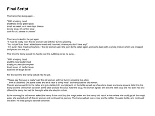 Final Script
The tramp then sung again…
“With a helping hand
and these lovely green peas
smell as sweet, as a new day’s breeze
Lovely soup, oh perfect soup
cook for us, please oh please”
The tramp looked in the pot again
“It must be ready now” the old woman said with her tummy growling.
“No, not yet! Last time I added some meat and it worked, shame you don’t have any!”
“I’m sure I have meat somewhere..” the old woman said. She went to the cellar again, and came back with a whole chicken which she chopped
and placed into the pot.
This time the tramp waved his hands over the bubbling pot as he sung…
“With a helping hand
and this new tender meat
surely you aren't incomplete
lovely soup, oh perfect soup
soon we will begin to eat”
For the last time the tramp looked into the pot..
“Please say the soup is ready” said the old woman, with her tummy growling like a lion.
“I think it’s finished. Get some bowls and we’ll have a lovely meal” the tramp told the old woman.
The old woman went into the cellar and got a table cloth, and placed it on the table as well as a few china bowls and some spoons. After this the
tramp and the old woman sat down at the table and ate the soup. After the soup, the woman agreed at it was the best soup she had ever had and
offered the tramp her bed for the night while she slept in a chair.
In the morning the old woman asked the tramp if she could buy the magic water and the tramp told her of a river where she could get all the magic
water she wanted and left the old woman and continued his journey. The tramp walked over a river and he refilled his water bottle, and continued
into town. He was going to eat well tomorrow.
 