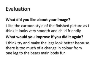 Evaluation
What did you like about your image?
I like the cartoon style of the finished picture as I
think it looks very smooth and child friendly
What would you improve if you did it again?
I think try and make the legs look better because
there is too much of a change in colour from
one leg to the bears main body fur
 