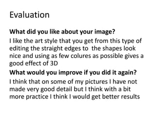 Evaluation
What did you like about your image?
I like the art style that you get from this type of
editing the straight edges to the shapes look
nice and using as few colures as possible gives a
good effect of 3D
What would you improve if you did it again?
I think that on some of my pictures I have not
made very good detail but I think with a bit
more practice I think I would get better results
 