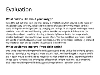 Evaluation
What did you like about your image?
I used the cut-out filter from the filter gallery in Photoshop which allowed me to make my
images look very cartoony. I also liked that I could change and vary my images so that I
could distinguish my images apart by changing the settings. To distinguish my images apart I
used the threshold tool and blending options to make the image look different and to
change them about. I used the blending options to lighten or darken the image which
creates shadows in places which gives a good effect. The threshold tool also means that I
am able to create shadows in areas of the image. For the three images that I did , I changed
my effects for each one so that the image would look different.
What would you improve if you did it again?
One thing that I would improve if I did it again would be to utilise the blending options
more so I could give my images a more distinct look. Another thing that I would do if I
did it again would also be also to maybe use a high threshold. This , depending on the
image could have created a very good effect which I might have missed. Something
else that I would improve if I did it again is image choice. I could of chosen
 
