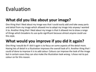 Evaluation
What did you like about your image?
One thing that I liked about my image was that I could easily add and take away parts
and detail from my image which allowed me to adapt my image into anyway I wanted
it to. Another thing that I liked about my image is that it allowed me to draw a range
of things which broadens its use quite significant because almost anyone could use
this style.
What would you improve if you did it again?
One thing I would do if I did it again is to focus on some aspects of the detail more.
Having lots of detail in a illustration improves the overall look of it. Another thing that I
could of done to improve it is to add colour. Colours can improve the look of the image
but in certain cases they can also make the illustration look wrong. I chose not to put
colour on for this reason.
 