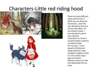 Characters-Little red riding hood
There are many different
styles and formats in
which you can draw the
illustrations , from the
very detailed to the very
cartoon like effect. For
my children’s book , I
have decided to go for
very cartoony
illustrations as I think it
would be better suited to
a children’s book.
For my story , I have
based it off Little red
riding hood but I have
changed it slightly so that
it is not a direct copy. I
plan to include a
different version of Little
red riding hood into my
story.
 